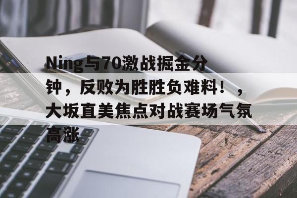 关于Ning与70激战掘金分钟，反败为胜胜负难料！，大坂直美焦点对战赛场气氛高涨的信息-金年会登录入口